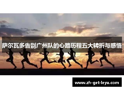 萨尔瓦多告别广州队的心路历程五大转折与感悟 萨尔瓦多告别广州队的心路历程五大转折与感悟