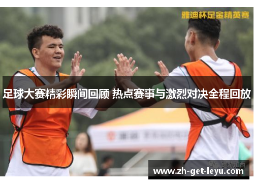 足球大赛精彩瞬间回顾 热点赛事与激烈对决全程回放