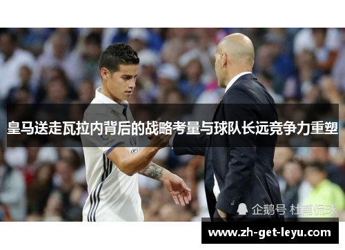 皇马送走瓦拉内背后的战略考量与球队长远竞争力重塑