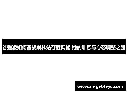 谷爱凌如何备战崇礼站夺冠揭秘 她的训练与心态调整之路