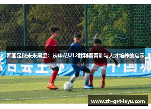韩国足球未来展望：从申花U12胜利看青训与人才培养的启示