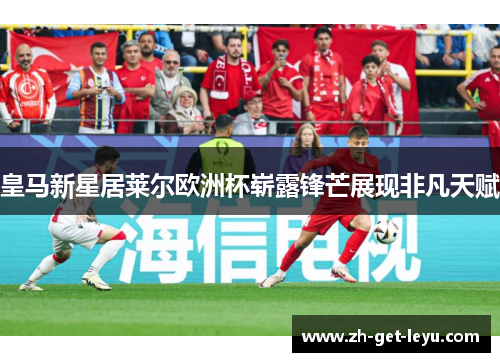 皇马新星居莱尔欧洲杯崭露锋芒展现非凡天赋 皇马新星居莱尔欧洲杯崭露锋芒展现非凡天赋