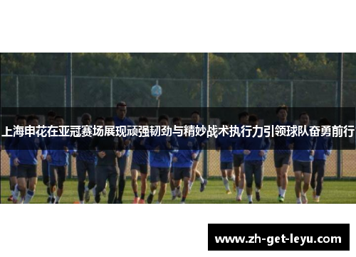 上海申花在亚冠赛场展现顽强韧劲与精妙战术执行力引领球队奋勇前行