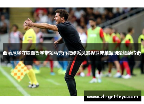 西蒙尼坚守铁血哲学带领马竞再掀硬派风暴捍卫床单军团荣耀续传奇